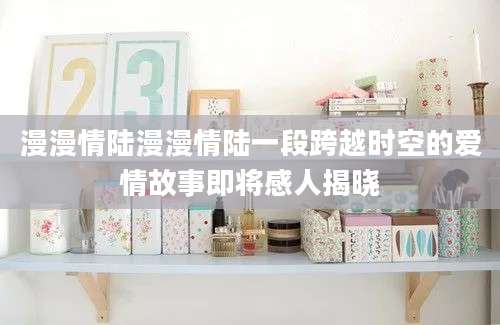 漫漫情陆漫漫情陆一段跨越时空的爱情故事即将感人揭晓