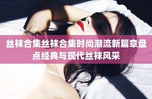 丝袜合集丝袜合集时尚潮流新篇章盘点经典与现代丝袜风采