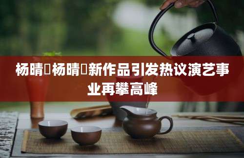 杨晴瑄杨晴瑄新作品引发热议演艺事业再攀高峰