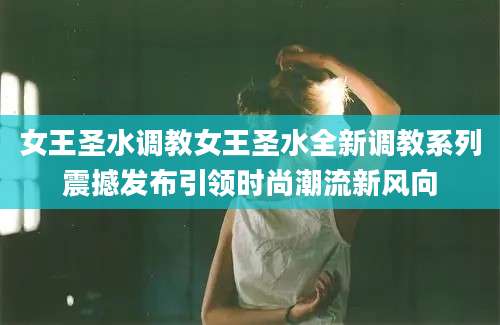女王圣水调教女王圣水全新调教系列震撼发布引领时尚潮流新风向