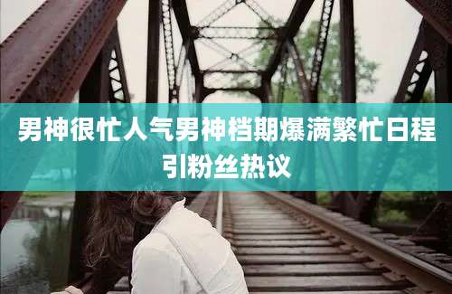 男神很忙人气男神档期爆满繁忙日程引粉丝热议