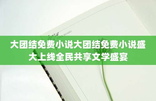 大团结免费小说大团结免费小说盛大上线全民共享文学盛宴