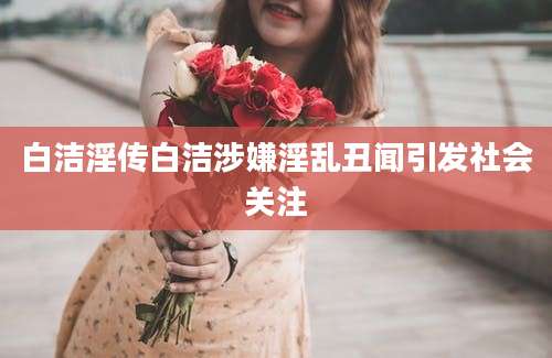 白洁淫传白洁涉嫌淫乱丑闻引发社会关注