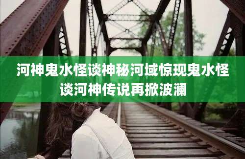 河神鬼水怪谈神秘河域惊现鬼水怪谈河神传说再掀波澜