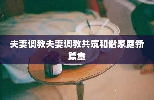 夫妻调教夫妻调教共筑和谐家庭新篇章