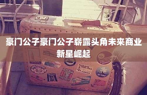 豪门公子豪门公子崭露头角未来商业新星崛起