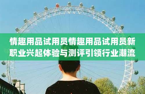 情趣用品试用员情趣用品试用员新职业兴起体验与测评引领行业潮流