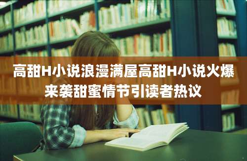 高甜H小说浪漫满屋高甜H小说火爆来袭甜蜜情节引读者热议