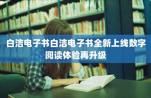 白洁电子书白洁电子书全新上线数字阅读体验再升级