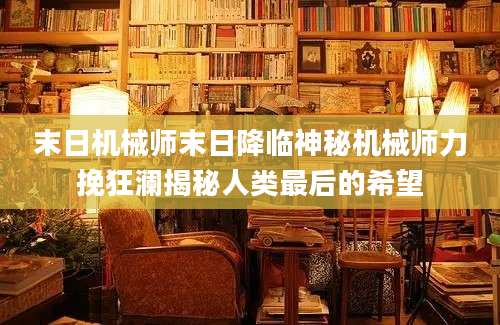 末日机械师末日降临神秘机械师力挽狂澜揭秘人类最后的希望
