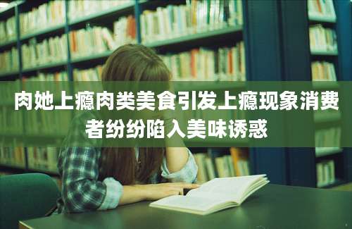 肉她上瘾肉类美食引发上瘾现象消费者纷纷陷入美味诱惑