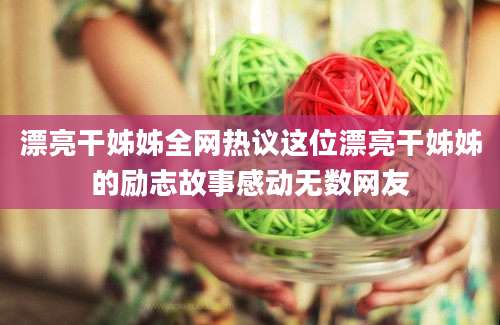 漂亮干姊姊全网热议这位漂亮干姊姊的励志故事感动无数网友