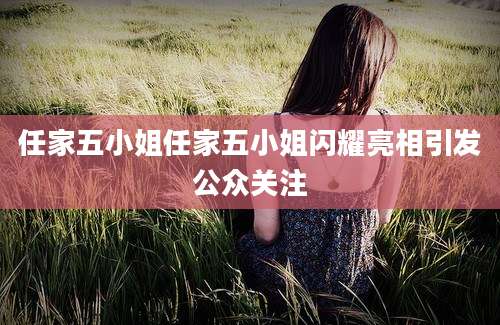 任家五小姐任家五小姐闪耀亮相引发公众关注