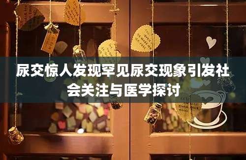 尿交惊人发现罕见尿交现象引发社会关注与医学探讨