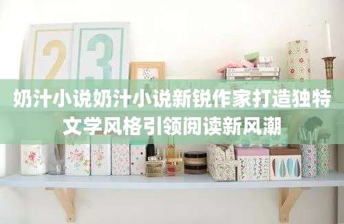 奶汁小说奶汁小说新锐作家打造独特文学风格引领阅读新风潮