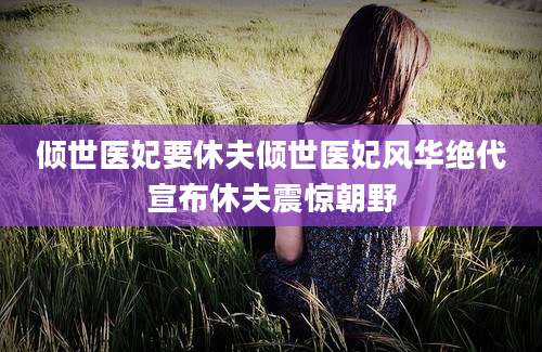倾世医妃要休夫倾世医妃风华绝代宣布休夫震惊朝野