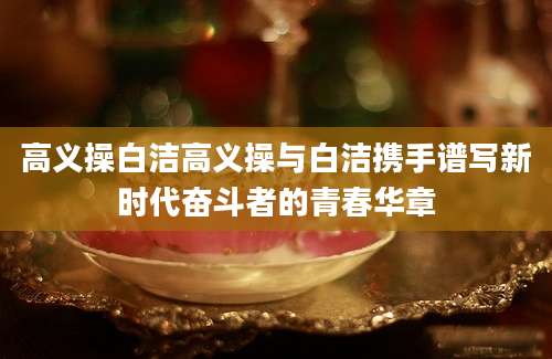 高义操白洁高义操与白洁携手谱写新时代奋斗者的青春华章