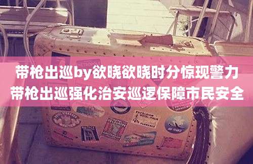带枪出巡by欲晓欲晓时分惊现警力带枪出巡强化治安巡逻保障市民安全