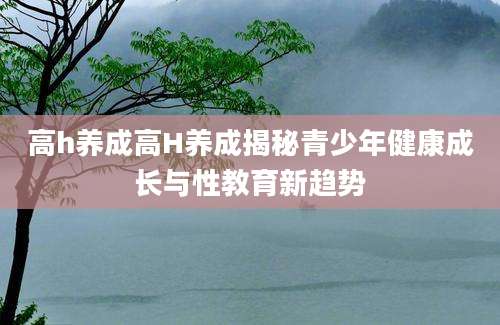 高h养成高H养成揭秘青少年健康成长与性教育新趋势