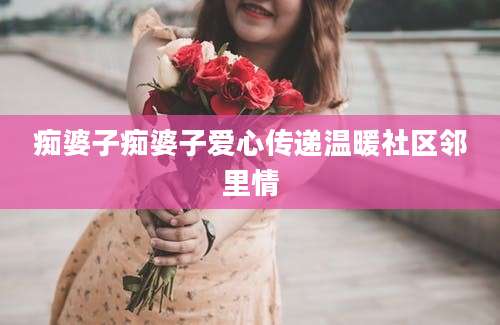 痴婆子痴婆子爱心传递温暖社区邻里情