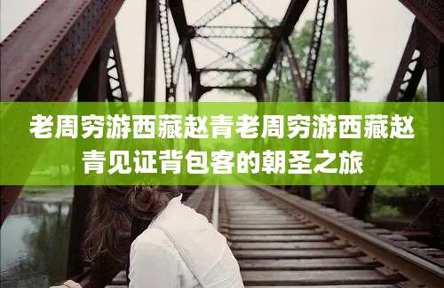 老周穷游西藏赵青老周穷游西藏赵青见证背包客的朝圣之旅