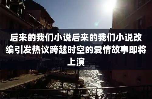 后来的我们小说后来的我们小说改编引发热议跨越时空的爱情故事即将上演
