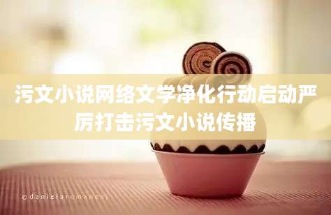 污文小说网络文学净化行动启动严厉打击污文小说传播