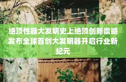 绝顶性器大发明史上绝顶创新震撼发布全球首创大发明器开启行业新纪元