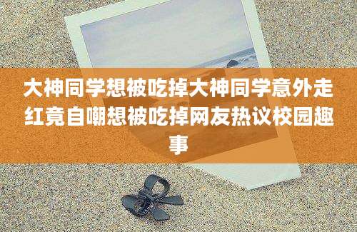 大神同学想被吃掉大神同学意外走红竟自嘲想被吃掉网友热议校园趣事