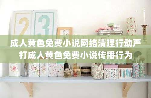 成人黄色免费小说网络清理行动严打成人黄色免费小说传播行为