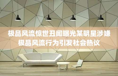 极品风流惊世丑闻曝光某明星涉嫌极品风流行为引发社会热议