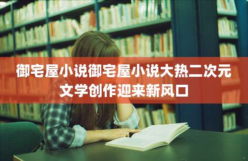 御宅屋小说御宅屋小说大热二次元文学创作迎来新风口