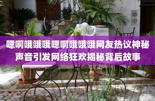 嗯啊哦哦哦嗯啊哦哦哦网友热议神秘声音引发网络狂欢揭秘背后故事