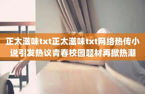 正太滋味txt正太滋味txt网络热传小说引发热议青春校园题材再掀热潮