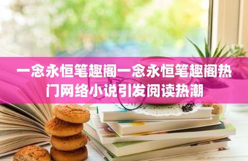 一念永恒笔趣阁一念永恒笔趣阁热门网络小说引发阅读热潮
