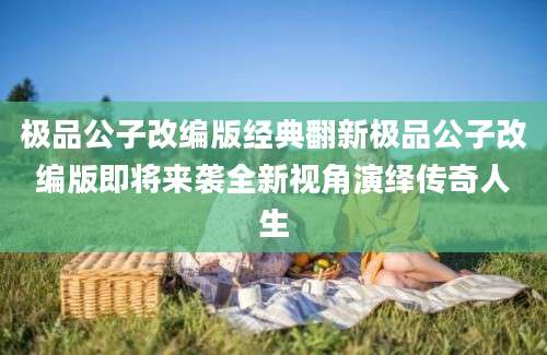极品公子改编版经典翻新极品公子改编版即将来袭全新视角演绎传奇人生