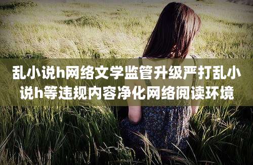 乱小说h网络文学监管升级严打乱小说h等违规内容净化网络阅读环境