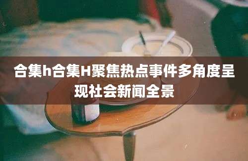 合集h合集H聚焦热点事件多角度呈现社会新闻全景