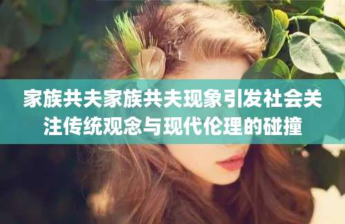家族共夫家族共夫现象引发社会关注传统观念与现代伦理的碰撞