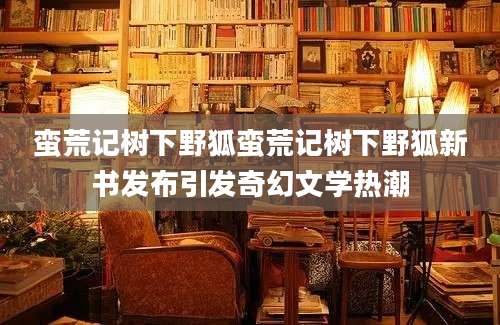 蛮荒记树下野狐蛮荒记树下野狐新书发布引发奇幻文学热潮