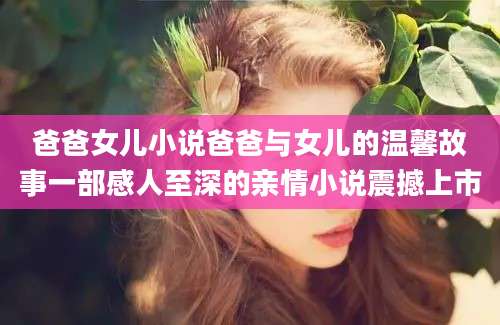 爸爸女儿小说爸爸与女儿的温馨故事一部感人至深的亲情小说震撼上市