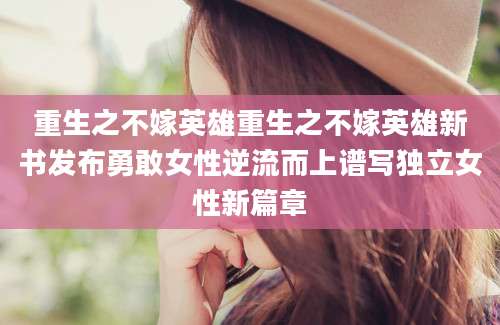 重生之不嫁英雄重生之不嫁英雄新书发布勇敢女性逆流而上谱写独立女性新篇章