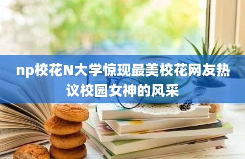 np校花N大学惊现最美校花网友热议校园女神的风采
