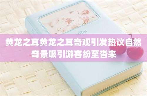 黄龙之耳黄龙之耳奇观引发热议自然奇景吸引游客纷至沓来