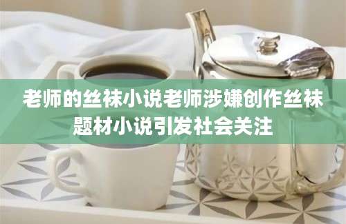 老师的丝袜小说老师涉嫌创作丝袜题材小说引发社会关注