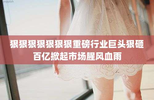 狠狠狠狠狠狠狠重磅行业巨头狠砸百亿掀起市场腥风血雨