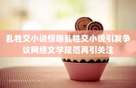 乱牲交小说惊曝乱牲交小说引发争议网络文学规范再引关注