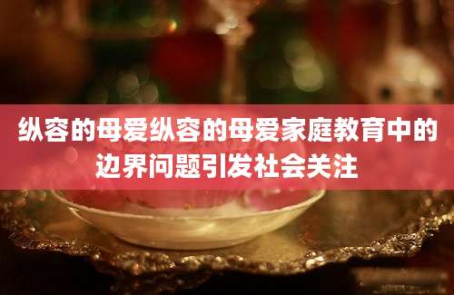 纵容的母爱纵容的母爱家庭教育中的边界问题引发社会关注
