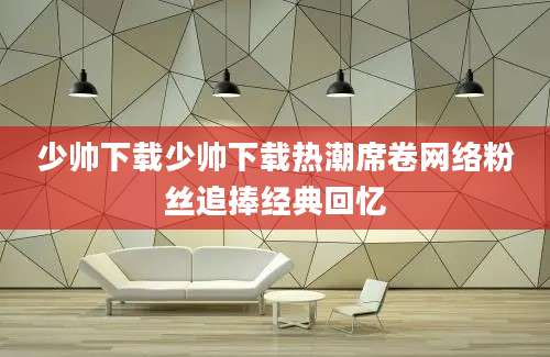 少帅下载少帅下载热潮席卷网络粉丝追捧经典回忆