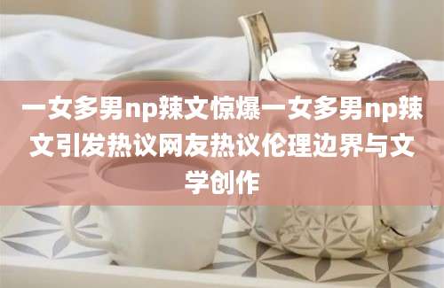 一女多男np辣文惊爆一女多男np辣文引发热议网友热议伦理边界与文学创作